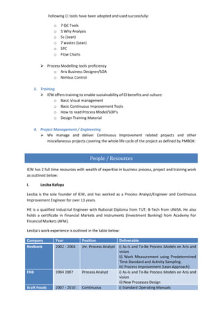 Following CI tools have been adopted and used successfully:
o 7 QC Tools
o 5 Why Analysis
o 5s (Lean)
o 7 wastes (Lean)
o SPC
o Flow Charts
 Process Modelling tools proficiency
o Aris Business Designer/SOA
o Nimbus Control
3. Training
 IEW offers training to enable sustainability of CI benefits and culture:
o Basic Visual management
o Basic Continuous Improvement Tools
o How to read Process Model/SOP’s
o Design Training Material
4. Project Management / Engineering
 We manage and deliver Continuous Improvement related projects and other
miscellaneous projects covering the whole life cycle of the project as defined by PMBOK:
IEW has 2 full time resources with wealth of expertise in business process, project and training work
as outlined below:
i. Lesiba Rafapa
Lesiba is the sole founder of IEW, and has worked as a Process Analyst/Engineer and Continuous
Improvement Engineer for over 13 years.
HE is a qualified Industrial Engineer with National Diploma from TUT; B-Tech from UNISA. He also
holds a certificate in Financial Markets and Instruments (Investment Banking) from Academy For
Financial Markets (AFM).
Lesiba’s work experience is outlined in the table below:
Company Year Position Deliverable
Nedbank 2002 - 2004 Jnr. Process Analyst i) As-Is and To-Be Process Models on Aris and
vision
ii) Work Measurement using Predetermined
Time Standard and Activity Sampling.
iii) Process Improvement (Lean Approach)
FNB 2004 2007 Process Analyst i) As-Is and To-Be Process Models on Aris and
vision
ii) New Processes Design
Kraft Foods 2007 - 2010 Continuous i) Standard Operating Manuals
People / Resources
 