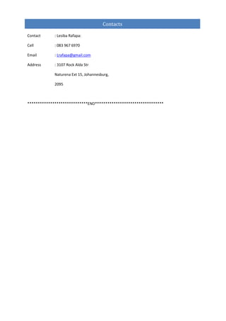 Contact : Lesiba Rafapa:
Cell : 083 967 6970
Email : Lrafapa@gmail.com
Address : 3107 Rock Alda Str
Naturena Ext 15, Johannesburg,
2095
*****************************END*********************************
Contacts
 