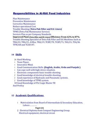 Responsibilities in Al-RAI Food Industries
Plan Maintenance
Preventive Maintenance
Corrective Maintenance
Reduce operational Cost
Trouble Shooting (Tetra Pak Filler and D.E .Lines)
TPMS (Tetra Pak Maintenance Service)
Services Plan as per Company Standards
Improved Plant (Tetra filler and DE .Lines) Efficiency From 62% to 87%
Trouble Shooting Specialist of Tetra Pak Filler and D.E Machines Such as
TBA/22, TBA/21, A3flex, TBA/19, TCBP/70, TCBP/71, TAS/21, TSA/46
TFW/68 and TCAP/47.
14 Skills
24 Hard Working.
1 Team Player.
1 Innovative Mind.
1 Good Communication Skills. (English, Arabic, Urdu and Punjabi )
1 Can cope well with high-stress situation.
1 Electronic components basic trouble shooting
2 Good knowledge of electrical trouble shooting.
2 Good experience of Hydraulic and Pneumatic systems.
2 Good knowledge of TPMS system.
10 Good Knowledge of PLC Logic Master 90
And Proficy
15 Academic Qualifications
1 Matriculation from Board of Intermediate & Secondary Education,
Lahore………….
Page6 (6)
2 Electrical Diploma from Compact Engineering Group.
Electrical equipment, electrical circuit
 