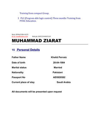 Training from compact Group.
3 PLC (Program able logic control) Three months Training from
PITAC Education.
Mob: 00966538614225
Jd_jd_rana@yahoo.com Mob.pk. 00923344045169
MUHAMMAD ZIARAT
15 Personal Details
Father Name Khalid Pervaiz
Date of birth 28-04-1984
Marital status Married
Nationality Pakistani
Passport No AD5920582
Current place of stay Saudi Arabia
All documents will be presented upon request
 