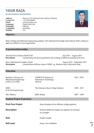 Page1
YASIR RAZA
BS (MECHANICAL ENGINEERING)
Address: House no 147 Gulistan Colony Sahiwal, Pakistan
Contact No: +92 304 6448094
Email: yasirrz@yahoo.com
Languages: English and Urdu
Nationality: Pakistan
Availability: Immediate
Mobility: Yes
Objective
Hard working and dedicated engineering graduate with analytical knowledge and technical skills seeking to
apply my abilities in your organization.
Experience(Internship)
Thermal Power Station GENCO III July 2014 – August 2014
Description Learned about the power generation and working of different mechanical devices.
Heavy Mechanical Complex Taxila August 2015 – September 2015
Description Learned about different shops of HMC e.g. Machine shop, Fabrication shop.
Education
Bachelor of Science in
Mechanical Engineering
CGPA (3.52/4.00)
COMSATS Institute of
Information Technology
Sahiwal
2012 - 2016
HSSC The Educators Boys College Sahiwal 2009 – 2011
(F.Sc Pre-Engineering)
SSC (Matric) BISE Multan 2007 – 2009
Student Project Experience
Final Year Project Stress Analysis of an offshore oil/gas pipeline
Description Perform different analysis on pipeline to increase
its strength
Role Project Leader
Skill used Ansys, Pro-E Wildfire
 