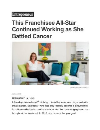 This Franchisee All-Star
Continued Working as She
Battled Cancer
Image credit: Linda Saavedra
KATE TAYLOR
FEBRUARY 19, 2015
A few days before her 45th
birthday, Linda Saavedra was diagnosed with
breast cancer. Saavedra – who had only recently become a Showhomes
franchisee – decided to continue to work with the home staging franchise
throughout her treatment. In 2010, she became the youngest
 