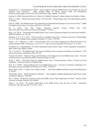 ULUSLARARASI ALANYA İŞLETME FAKÜLTESİ DERGİSİ 7/2 (2015)
235
Kanchoochat, V. ve Intarakumnerd P. (2014). ‘’Tigers Trapped: Tracing the Middle-Income Trap Through The East and
Southeast Asian Experience’’, Berlin Working Papers on Money, Finance, Trade and Development,
fileadmin/working_paper_series/wp_04_2014_Kanchoochat_Tiger_Trapped., 27.09.2014.
Kennedy, P. (2006). Ekonometri Kılavuzu, 5. Baskı, Çev: Muzaffer Sarımeşeli ve Şenay Açıkgöz, Gazi Kitabevi, Ankara.
Köksal, A. (2012). ‘’Bilişim Devriminde Türkiye: 1971-2011-2051’’ Bilişim Dergisi, http://www.bilisimdergisi.org/s162,
11.10.2014.
Ohno, K. (2009). ‘’The Middle-income Trap, Implications for Industrialization Strategies in East Asia and Africa’’, GRIPS
Development Forum, http://www.grips.ac.jp/forum-e/, 09.10.2014.
Öz, S. (2012). ‘’Orta Gelir Tuzağı’’ Ekonomik Araştırma Forumu, Politika Notu 12-06.
http://eaf.ku.edu.tr/sites/eaf.ku.edu.tr/files/eaf_pn1206.pdf, 11.10.2014.
Rigg, J. vd., (2014). ‘’ Personalizing the Middle-Income Trap: An Inter-Generational Migrant View from Rural Thailand’’,
World Development, 59, 184–198.
Robertson, E. P. ve Ye L. (2013). ‘’On the Existence of a Middle Income Trap’’, Economics Discussion, Working Papers
No. 13-12. http://econpapers.repec.org/paper/uwawpaper/13-12.htm, 27.09.2014.
Sargan, J. D. ve Bhargava A. (1983). ''Testing Residuals from Least Squares Regression for Being Generated by the
Gaussian Random Walk'', Econometrica, 51(1), 153-174. http://www.jstor.org/stable/1912252?seq=7, 25.11.2014.
Sevüktekin, M. ve Nargeleçekenler. M. (2010). Ekonometrik Zaman Serileri Analizi Eviews Uygulamalı, Geliştirilmiş 3.
Baskı, Nobel Yayın Dağıtım, Ankara
Tho, T. W. (2013). ‘’The Middle-Income Trap: Issues for Members of the Association of Southeast Asian Nations’’, VNU
Journal of Economics and Business 29(2), 107-128.
Vivarelli, M. (2014). ‘’Structural Change and Innovation as Exit Strategies from the Middle Income Trap’’, Università
Cattolica del Sacro Cuore-Piacenza and IZA, Discussion Paper No. 8148.
Wang, Y. (2014). ‘’Will China Escape the Middle-Income Trap? A Politico-Economic Theory of Growth and State
Capitalism’’, University of Zurich, Job Market Paper.
Woo, W. T. (2009). ‘’Getting Malaysia Out of the Middle-Income Trap’’, University of California, Washington D.C.
http://papers.ssrn.com/sol3/papers.cfm?abstract_id=1534454, 18.09.2014.
World Bank, (2015). ‘’Country and Lending Groups’’, http://data.worldbank.org/about/country-and-lending-groups,
13.10.2015.
World Bank, (2014). ‘’World Development Indicators’’, http://databank.worldbank.org/data/reports.aspx?source=world-
development-indicators, 10.08.2014.
Wu, Y. (2014). ‘’Productivity, Economic Growth and Middle Income Traps: Implications for China’’, Business School
University of Western Australia, 9(3), 460-483.
Zhang, L. vd., (2013). ‘’The Human Capital Roots of the Middle Income Trap: The Case of China’’, Agricultural
Economics, http://purl.umn.edu/131119, 02.11.2014.
 