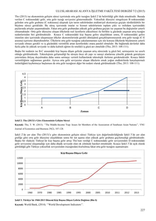 ULUSLARARASI ALANYA İŞLETME FAKÜLTESİ DERGİSİ 7/2 (2015)
227
Tho (2013) ise ekonominin gelişim süreci içerisinde orta gelir tuzağını Şekil 2’de belirtildiği gibi ifade etmektedir. Burada
verilen C noktasındaki gelir, orta gelir tuzağı seviyesini göstermektedir. Yoksulluk düzeyini simgeleyen B noktasındaki
gelirden orta gelir grubuna (C noktasına) ulaşmak için tarım sektöründen endüstriyel ekonomiye geçişte sürdürülebilir bir
büyüme süreci gereklidir. Bu süreç içerisinde imalat ve hizmet sektörlerinin toplam çıktı ve istihdam içerisindeki
paylarında artışlar yaşanmaktadır. Fakat orta gelir grubundan yüksek gelir grubuna geçişte ise yaşanan bu değişimler yeterli
olmamaktadır. Orta gelir düzeyine ulaşan ülkelerde reel ücretlerin yükselmesi ile birlikte iş gücünde yaşanan artış tuzağın
nedenlerinden biri görülmektedir. Kısaca C noktasındaki kişi başına gelire ulaşıldıktan sonra, D noktasındaki gelire
istenilen süre içerisinde ulaşamayan ülkeler ekonomilerinde gerekli dönüşümü gerçekleştiremeyerek orta gelir tuzağı (C-E
arasına) içerisine düşmektedirler. Ülkelerin orta gelir tuzağına yakalanmaması için söz konusu ülkelerde büyümenin yeterli
seviyede olması gerekli ve iş gücündeki verimlilik artan ücretlerdeki orana paralel olmalıdır. Bu bağlamda devletler daha
fazla çaba ile yüksek seviyede ve daha kaliteli eğitim ile nitelikli iş gücü arz etmelidir (Tho, 2013: 108-111).
Başka bir nedenin ise B-C arasındaki kişi başına düşen gelirde yaşanan artış sürecinde iş gücü bol, sermayenin ise sınırlı
olduğu görülmektedir. Teknolojinin gelişmediği bu süreçte önce alt yapı ve sanayi alanlarına yönelik giderek genişleyen
yatırımlara ihtiyaç duyulmakta daha sonra sermaye verimli kullanılarak teknolojik ilerleme gerekmektedir. Kısaca faktör
verimliliğinin sağlanması gerekir. Ayrıca orta gelir seviyesine ulaşan ülkelerin emek yoğun endüstrilerde karşılaştırmalı
üstünlüğünü kaybetmeye başlaması da orta gelir tuzağının diğer bir nedeni olarak görülmektedir (Tho, 2013: 108-111).
Şekil 2: Tho (2013)’e Göre Ekonominin Gelişim Süreci
Kaynak: Tho, T. W. (2013). ‘’The Middle-Income Trap: Issues for Members of the Association of Southeast Asian Nations’’, VNU
Journal of Economics and Business 29(2), 107-128.
Şekil 2’de yer alan Tho (2013)’e göre ekonominin gelişim süreci Türkiye için değerlendirildiğinde Şekil 3’de yer alan
grafiğe göre orta gelir düzeyine ulaşıldıktan sonra bir üst aşama olan yüksek gelir grubuna geçilemediği görülmektedir.
Başka bir ifadeyle Türkiye’de kişi başına gelir artışı Tho’nun verdiği C noktasındaki gelir seviyesinden D noktasındaki
gelir seviyesine ulaşamadığı için daha düşük seviyede olan ok yönünde hareket etmektedir. Kısaca Şekil 3’de açık olarak
görüldüğü gibi Türkiye yoksulluk seviyesinden (tuzağından) kurtulmuş fakat orta gelir tuzağını aşamamıştır.
Şekil 3: Türkiye’de 1960-2013 Dönemi Kişi Başına Düşen Gelirin Dağılımı (Bin $)
Kaynak: World Bank, (2014). ‘’World Development Indicators’’.
0
0,5
1
1,5
2
2,5
3
3,5
4
4,5
A B C D
KişiBaşınaDüşenGelir
Zaman
0
2000
4000
6000
8000
10000
12000
1960 1970 1980 1985 1990 1995 2000 2005 2010 2011 2012 2013
Kişi Başına Düşen Gelir
 