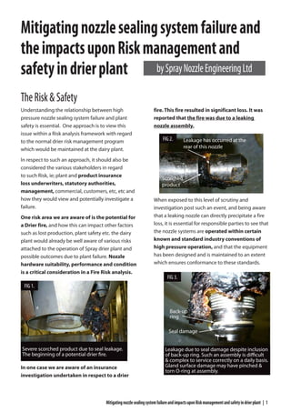 MitigatingnozzlesealingsystemfailureandimpactsuponRiskmanagementandsafetyindrierplant | 1
TheRisk&Safety
Understanding the relationship between high
pressure nozzle sealing system failure and plant
safety is essential. One approach is to view this
issue within a Risk analysis framework with regard
to the normal drier risk management program
which would be maintained at the dairy plant.
In respect to such an approach, it should also be
considered the various stakeholders in regard
to such Risk, ie; plant and product insurance
loss underwriters, statutory authorities,
management, commercial, customers, etc, etc and
how they would view and potentially investigate a
failure.
One risk area we are aware of is the potential for
a Drier fire, and how this can impact other factors
such as lost production, plant safety etc. the dairy
plant would already be well aware of various risks
attached to the operation of Spray drier plant and
possible outcomes due to plant failure. Nozzle
hardware suitability, performance and condition
is a critical consideration in a Fire Risk analysis.
In one case we are aware of an insurance
investigation undertaken in respect to a drier
fire. This fire resulted in significant loss. It was
reported that the fire was due to a leaking
nozzle assembly.
When exposed to this level of scrutiny and
investigation post such an event, and being aware
that a leaking nozzle can directly precipitate a fire
loss, it is essential for responsible parties to see that
the nozzle systems are operated within certain
known and standard industry conventions of
high pressure operation, and that the equipment
has been designed and is maintained to an extent
which ensures conformance to these standards.
Mitigatingnozzlesealingsystemfailureand
theimpactsuponRiskmanagementand
safetyindrierplant
Leakage has occurred at the
rear of this nozzle
Scorched
product
Leakage due to seal damage despite inclusion
of back-up ring. Such an assembly is difficult
& complex to service correctly on a daily basis.
Gland surface damage may have pinched &
torn O-ring at assembly.
Back-up
ring
Seal damage
bySprayNozzleEngineeringLtd
Severe scorched product due to seal leakage.
The beginning of a potential drier fire.
FIG 1.
FIG 3.
FIG 2.
 