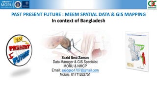 PAST PRESENT FUTURE : MEEM SPATIAL DATA & GIS MAPPING
In context of Bangladesh
Sazid Ibna Zaman
Data Manager & GIS Specialist
MORU & NMCP
Email: sajidgeo1707@gmail.com
Mobile: 01711262751
 