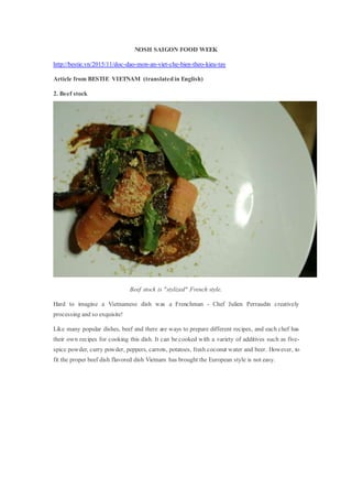 NOSH SAIGON FOOD WEEK
http://bestie.vn/2015/11/doc-dao-mon-an-viet-che-bien-theo-kieu-tay
Article from BESTIE VIETNAM (translated in English)
2. Beef stock
Beef stock is "stylized" French style.
Hard to imagine a Vietnamese dish was a Frenchman - Chef Julien Perraudin creatively
processing and so exquisite!
Like many popular dishes, beef and there are ways to prepare different recipes, and each chef has
their own recipes for cooking this dish. It can be cooked with a variety of additives such as five-
spice powder, curry powder, peppers, carrots, potatoes, fresh coconut water and beer. However, to
fit the proper beef dish flavored dish Vietnam has brought the European style is not easy.
 