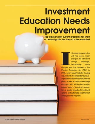 10 2008 PLAN SPONSOR ROUNDUP JANUARY 2008
Investment
Education Needs
ImprovementTop advisors say current programs fall short
of desired goals, but they can be remedied
I
n the past two years, the
U.S. has seen a major
change in the retirement
savings landscape.
Exacerbating these
changes was the passage of the
Pension Protection Act (PPA) in
2006, which brought stricter funding
requirements for corporations provid-
ing traditional defined benefit pension
plans, as well as rules to encourage
employers with 401(k) plans to offer
greater levels of investment educa-
tion, a greater breadth of investment
options and automatic enrollment of
employees into the plans.
401(k)Plan Sponsors-laydown 12/19/07 4:39 PM Page 10
 