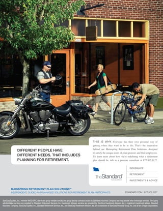 DIFFERENT PEOPLE HAVE
DIFFERENT NEEDS. THAT INCLUDES
PLANNING FOR RETIREMENT.
INSURANCE
RETIREMENT
INVESTMENTS & ADVICE
THIS IS WHY. Everyone has their own personal way of
getting where they want to be in life. That’s the inspiration
behind our Mainspring Retirement Plan Solutions, designed
to satisfy the unique needs of plan sponsors and their employees.
To learn more about how we’re redeﬁning what a retirement
plan should be, talk to a pension consultant at 877.805.1127.
MAINSPRING RETIREMENT PLAN SOLUTIONSSM
INDEPENDENT, GUIDED AND MANAGED SOLUTIONS FOR RETIREMENT PLAN PARTICIPANTS STANDARD.COM 877.805.1127
StanCorp Equities,Inc.,member NASD/SIPC,distributes group variable annuity and group annuity contracts issued by Standard Insurance Company and may provide other brokerage services.Third party
administrative services are provided by Standard Retirement Services, Inc. Investment advisory services are provided by StanCorp Investment Advisers, Inc. a registered investment advisor. Standard
Insurance Company,StanCorp Equities,Inc.,Standard Retirement Services,Inc.,and StanCorp InvestmentAdvisers,Inc.are subsidiaries of StanCorp Financial Group,Inc.and all are Oregon corporations.
401(k)Plan Sponsors-laydown 12/19/07 4:39 PM Page 14
 