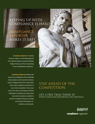 Keeping Up With
Compliance is Hard
Compliance
Reporter
makes it easy
Stay ahead of the
competition.
get a free trial today at
www.compliancereporter.com/freetrial
Compliance Reporter is read by
decision makers in Asset Management
Firms,Broker/Dealers,Investment Banks,
Hedge Funds,Law Firms,Accounting
Firms and Regulatory Agencies.
Compliance Reporter delivers the
supervisory intelligence that worldwide
broker/dealers and investment advisers
need to safeguard their firms and clients
from costly compliance infractions in
one concise newsletter. Every issue
covers new rules,rule changes and their
implications,evaluates the supervisory
tools and innovations available to
prevent compliance fiascoes and digs
up the latest information on
violations and lawsuits.
401(k)Plan Sponsors-laydown 12/19/07 4:39 PM Page 20
 