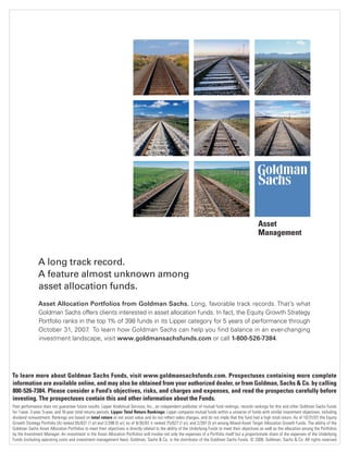 A long track record.
A feature almost unknown among
asset allocation funds.
Asset Allocation Portfolios from Goldman Sachs. Long, favorable track records. That’s what
Goldman Sachs offers clients interested in asset allocation funds. In fact, the Equity Growth Strategy
Portfolio ranks in the top 1% of 398 funds in its Lipper category for 5 years of performance through
October 31, 2007. To learn how Goldman Sachs can help you find balance in an ever-changing
investment landscape, visit www.goldmansachsfunds.com or call 1-800-526-7384.
Asset
Management
To learn more about Goldman Sachs Funds, visit www.goldmansachsfunds.com. Prospectuses containing more complete
information are available online, and may also be obtained from your authorized dealer, or from Goldman, Sachs & Co. by calling
800-526-7384. Please consider a Fund’s objectives, risks, and charges and expenses, and read the prospectus carefully before
investing. The prospectuses contain this and other information about the Funds.
Past performance does not guarantee future results. Lipper Analytical Services, Inc., an independent publisher of mutual fund rankings, records rankings for this and other Goldman Sachs Funds
for 1-year, 3-year, 5-year, and 10-year total returns periods. Lipper Total Return Rankings: Lipper compares mutual funds within a universe of funds with similar investment objectives, including
dividend reinvestment. Rankings are based on total return at net asset value and do not reﬂect sales charges, and do not imply that the fund had a high total return. As of 10/31/07, the Equity
Growth Strategy Portfolio (A) ranked 65/631 (1 yr) and 2/398 (5 yr); as of 9/30/07, it ranked 75/627 (1 yr); and 2/397 (5 yr) among Mixed-Asset Target Allocation Growth Funds. The ability of the
Goldman Sachs Asset Allocation Portfolios to meet their objectives is directly related to the ability of the Underlying Funds to meet their objectives as well as the allocation among the Portfolios
by the Investment Manager. An investment in the Asset Allocation Portfolios will involve not only the expenses of a Portfolio itself but a proportionate share of the expenses of the Underlying
Funds (including operating costs and investment management fees). Goldman, Sachs & Co. is the distributor of the Goldman Sachs Funds. © 2008, Goldman, Sachs & Co. All rights reserved.
401(k)Plan Sponsors-laydown 12/19/07 4:39 PM Page 27
 
