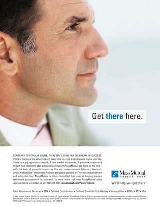 Total Retirement Services • TPA • Defined Contribution • Defined Benefit • Taft-Hartley • Nonqualified • 403(b) • 457 • IRA
© 2007 Massachusetts Mutual Life Insurance Company. All rights reserved. MassMutual Financial Group is a marketing name for Massachusetts Mutual Life Insurance Company
(MassMutual) [of which Retirement Services is a division] and its afﬁliated companies and sales representatives. Securities offered through MML Investors Services, Inc., member
FINRA and SIPC (www.ﬁnra.org and www.sipc.org). RS: 12884-00
CONTRARY TO POPULAR BELIEF, THERE ISN'T SOME FAR OFF DREAM OF SUCCESS.
There is the place you actually reach every time you take a step forward in your practice.
There is a big opportunity seized. A new market uncovered. A valuable relationship
forged. And retirement plan advisors working with MassMutual get there all the time –
with the help of powerful resources like our comprehensive Fiduciary Warranty,
Smart ArchitectureSM
Investment Program and patent-pending e4
SM
on-the-spot enrollment
and education tool. MassMutual is more committed than ever to helping prepare
retirement professionals to succeed. To learn more, call your MassMutual sales
representative or contact us at 1-866-444-2601, massmutual.com/PowerToGrow
Get there here.
401(k)Plan Sponsors-laydown 12/19/07 4:38 PM Page 5
 