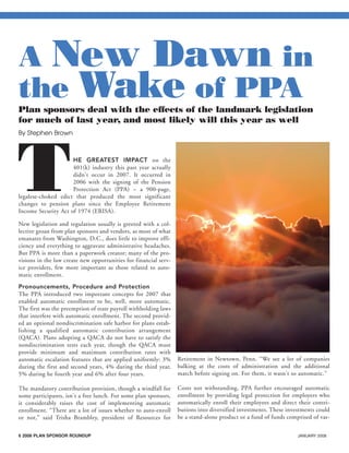 6 2008 PLAN SPONSOR ROUNDUP JANUARY 2008
THE GREATEST IMPACT on the
401(k) industry this past year actually
didn't occur in 2007. It occurred in
2006 with the signing of the Pension
Protection Act (PPA) – a 900-page,
legalese-choked edict that produced the most significant
changes to pension plans since the Employee Retirement
Income Security Act of 1974 (ERISA).
New legislation and regulation usually is greeted with a col-
lective groan from plan sponsors and vendors, as most of what
emanates from Washington, D.C., does little to improve effi-
ciency and everything to aggravate administrative headaches.
But PPA is more than a paperwork creator; many of the pro-
visions in the law create new opportunities for financial serv-
ice providers, few more important as those related to auto-
matic enrollment.
Pronouncements, Procedure and Protection
The PPA introduced two important concepts for 2007 that
enabled automatic enrollment to be, well, more automatic.
The first was the preemption of state payroll withholding laws
that interfere with automatic enrollment. The second provid-
ed an optional nondiscrimination safe harbor for plans estab-
lishing a qualified automatic contribution arrangement
(QACA). Plans adopting a QACA do not have to satisfy the
nondiscrimination tests each year, though the QACA must
provide minimum and maximum contribution rates with
automatic escalation features that are applied uniformly: 3%
during the first and second years, 4% during the third year,
5% during he fourth year and 6% after four years.
The mandatory contribution provision, though a windfall for
some participants, isn't a free lunch. For some plan sponsors,
it considerably raises the cost of implementing automatic
enrollment. “There are a lot of issues whether to auto-enroll
or not,” said Trisha Brambley, president of Resources for
Retirement in Newtown, Penn. “We see a lot of companies
balking at the costs of administration and the additional
match before signing on. For them, it wasn't so automatic.”
Costs not withstanding, PPA further encouraged automatic
enrollment by providing legal protection for employers who
automatically enroll their employees and direct their contri-
butions into diversified investments. These investments could
be a stand-alone product or a fund of funds comprised of var-
A New Dawn in
the Wake of PPA
Plan sponsors deal with the effects of the landmark legislation
for much of last year, and most likely will this year as well
By Stephen Brown
401(k)Plan Sponsors-laydown 12/19/07 4:38 PM Page 6
 