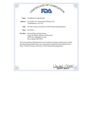 Name: AnilndKumar Singh Bondili
Address: Unit-II,Plot No.7,Parawada,J.N.Pharma City
Visakhapatnam, N/A N/A
Title: The Past, Present, and Future of FDA Human Drug Regulation
Date: 05/25/2013
Provider: Food and Drug Administration
Center for Drug Evaluation and Research
10903 New Hampshire Avenue
Silver Spring, MD 20993
The Food and Drug Administration Center for Drug Evaluation and Research certifies
that the participant named above has successfully completed the educational activity
titled, "The Past, Present, and Future of FDA Human Drug Regulation."
 