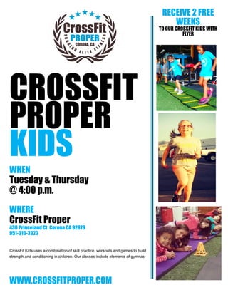 CROSSFIT
PROPER
KIDS
WHEN
Tuesday & Thursday
@ 4:00 p.m.
WHERE
CrossFit Proper
430 Princeland Ct. Corona CA 92879
951-316-3323
CrossFit Kids uses a combination of skill practice, workouts and games to build
strength and conditioning in children. Our classes include elements of gymnas-
WWW.CROSSFITPROPER.COM
RECEIVE 2 FREE
WEEKS
TO OUR CROSSFIT KIDS WITH
FLYER
 
