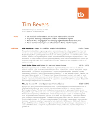 tb
Tim Bevers
15590 SW Farmington Rd. Beaverton OR97007
T: 503.724.8561 E: tim.bevers@me.com
Profile  Self-motivated, experienced team lead of support and engineering personnel.
 Imaginative, technology centric Systems Solutions and Integration Engineer.
 Passionate about bringing people and technology together to better their everyday lives.
 Proven record of launching, and successful completion of large and small projects.
Experience Peak Hosting, LLC. Tualatin OR – Desktop & Infrastructure Engineering 5/2014 - Current
This position included client engineering, systems administration, and all end user support for a local and
remote user base. Systems administration ranging all systems including email (Exchange), activedirectory,
Puppet, Skype, phone systems, google accounts, as well as local Apple server, TACACS, Unixsystems, Meraki
systems. Infrastructure engineering from wireless and wired network planning and implementation. Client
engineering included managing vendors, project management (small and company wide both), solution and
innovation projects to make teams more efficient with an eye towards cost and always with a focus on my
customers needs.
Insight Global (Adidas Inc.) Portland OR – Macintosh Support Engineer 2/2013 – 5/2014
Macintosh support engineer for Adidas. Sole person responsible for dynamic user base of 200 users.
Software support. Apple and PC hardware testing and repair. Software and hardware deployment. Casper
administration. OS / Software image installation. Customer image development and testing. Process
development and testing. Training documentation and assistance for new helpdesk and users. Develop user
training and documentation for PiT-Stop trainings. Manage deliveries and contracts with Apple for repair
and their service to Adidas. Advocate user needs and requests to management and internal groups. Cross
platform support responsibilities and training. PC support and assistance for additional groups. Responsible
for inventory management and documentation.
Nike, Inc. Beaverton OR – Senior Operations and Technical Engineer 6/2007-12/2012
Brought Nike retail customer-facing technology to life. Custom developed, and tested digital solution for
Nike Retail brick and mortar stores; bringing them technology to enhance the customer experience.
Technologies including: PCs, Macintosh, kiosks, touchscreen systems, AV systems, and mobile devices.
Projects both major and minor in scope were successfully taken from inception to completion. Responsible
for innovation, engineering, architecture and infrastructure planning and support for level 3 on a global
scale. Image development and testing were part of my duties and responsibilities. Team lead of the Nike
retail innovation and support engineers. I traveled internationally to setup and train regional IT groups.
SharePoint administrator for 3 different groups inside leanIT, Creating and managing users and groups and
their data. I developed, tested and supported for both Macintosh and PC systems. Additionally I became
Casper (JAMF) trained and certified as an engineer and administrator. Created scripts and applications to be
used in Nike Retail stores. Lastly I was responsible for managing vendors and project management on a
global scale.
 