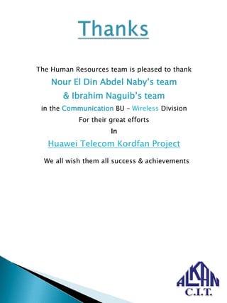 The Human Resources team is pleased to thank
Nour El Din Abdel Naby’s team
& Ibrahim Naguib’s team
in the Communication BU – Wireless Division
For their great efforts
In
Huawei Telecom Kordfan Project
We all wish them all success & achievements
 