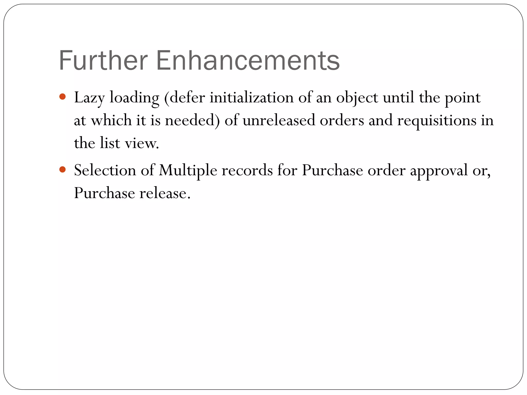 Further Enhancements
 Lazy loading (defer initialization of an object until the point
at which it is needed) of unreleased orders and requisitions in
the list view.
 Selection of Multiple records for Purchase order approval or,
Purchase release.
 