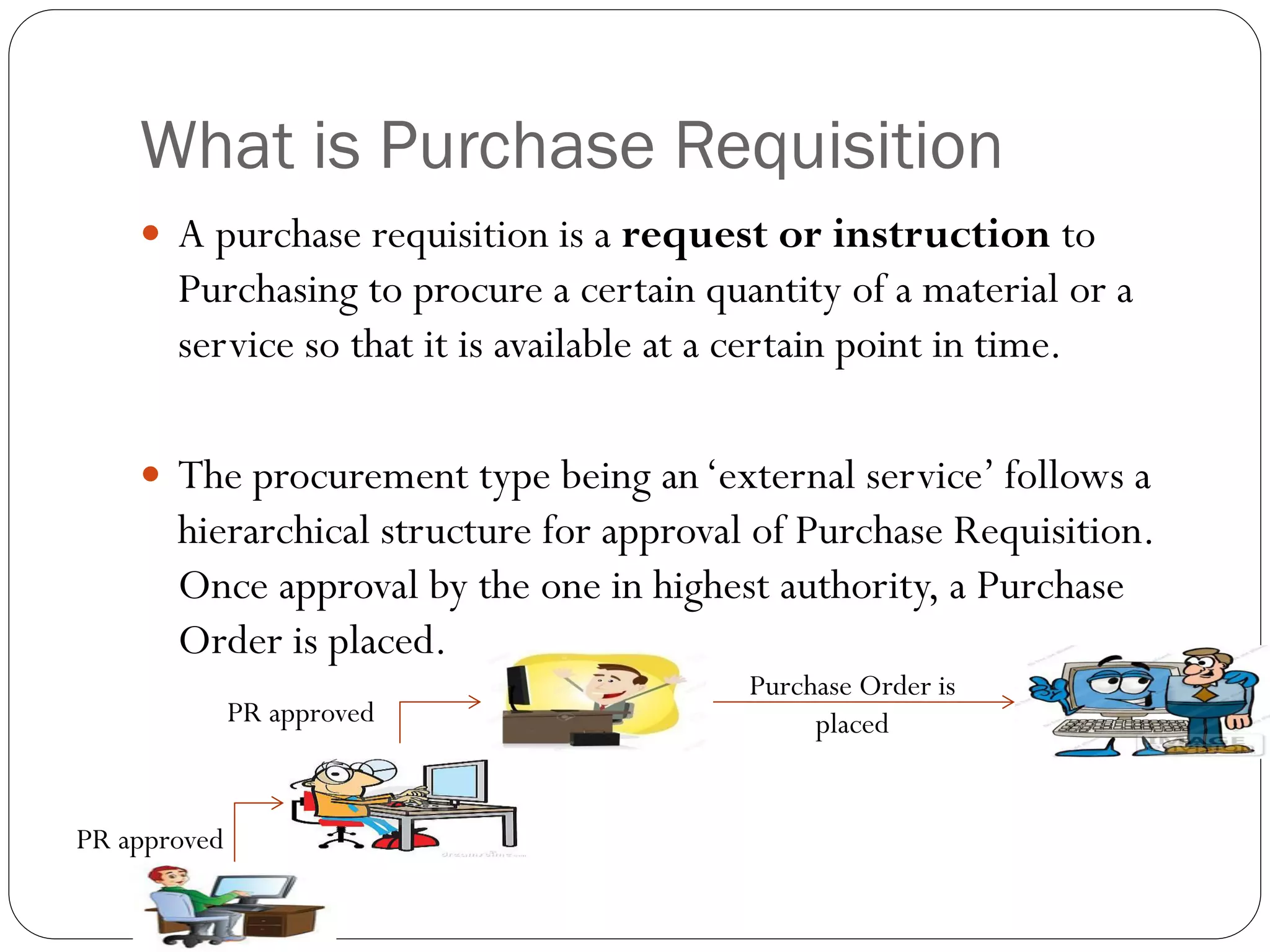 What is Purchase Requisition
 A purchase requisition is a request or instruction to
Purchasing to procure a certain quantity of a material or a
service so that it is available at a certain point in time.
 The procurement type being an‘external service’ follows a
hierarchical structure for approval of Purchase Requisition.
Once approval by the one in highest authority, a Purchase
Order is placed.
Purchase Order is
placed
PR approved
PR approved
 