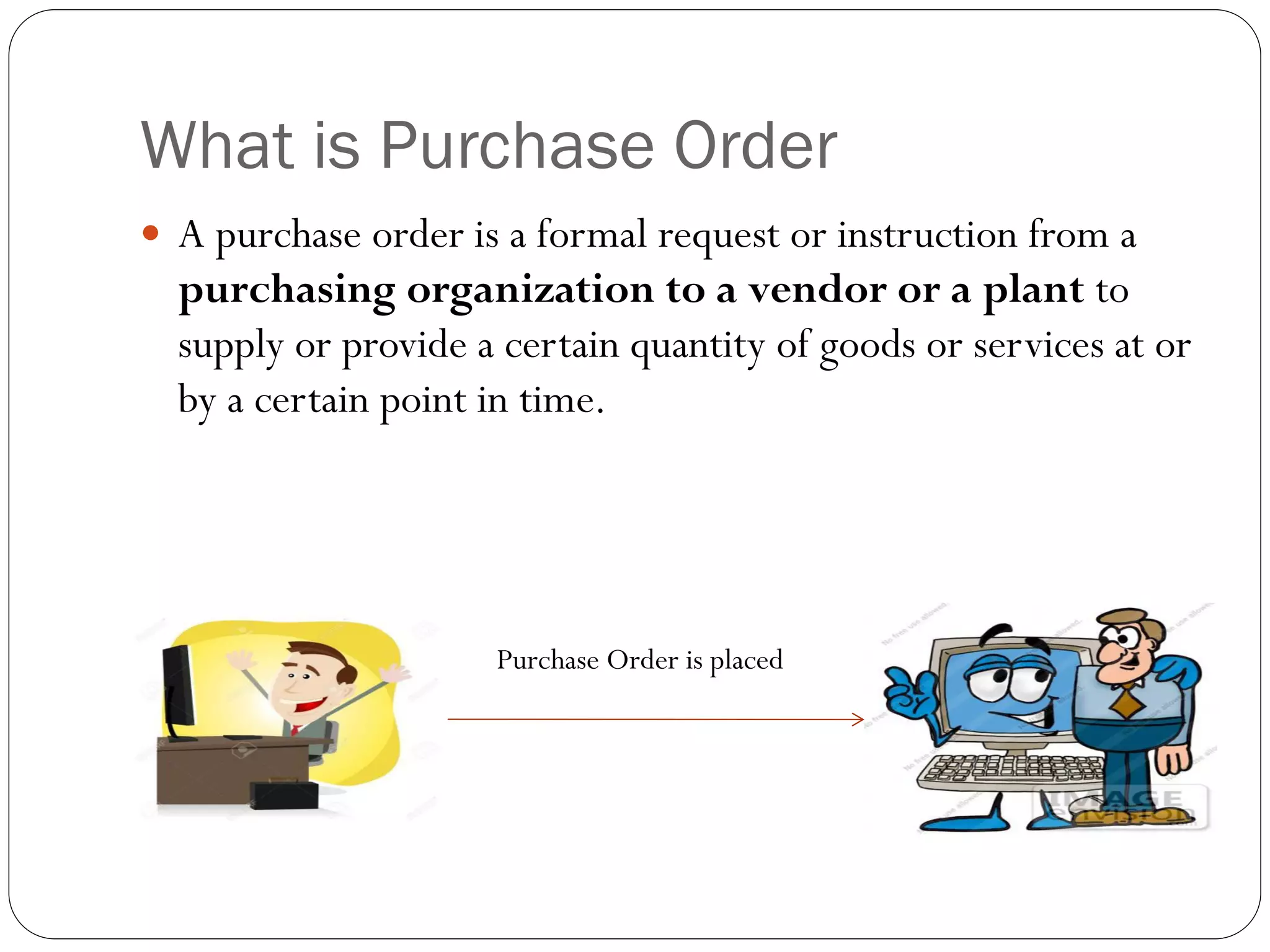 What is Purchase Order
 A purchase order is a formal request or instruction from a
purchasing organization to a vendor or a plant to
supply or provide a certain quantity of goods or services at or
by a certain point in time.
Purchase Order is placed
 