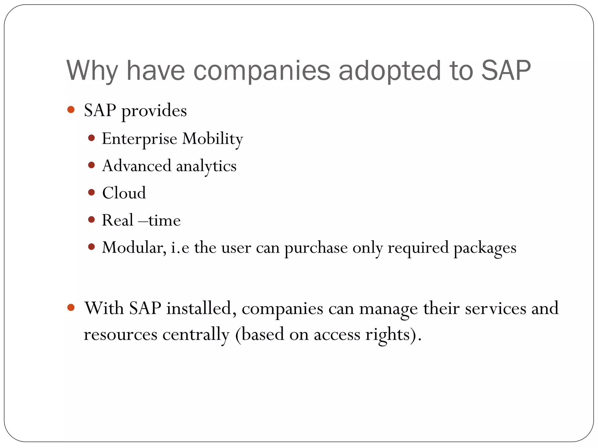 Why have companies adopted to SAP
 SAP provides
 Enterprise Mobility
 Advanced analytics
 Cloud
 Real –time
 Modular, i.e the user can purchase only required packages
 With SAP installed, companies can manage their services and
resources centrally (based on access rights).
 