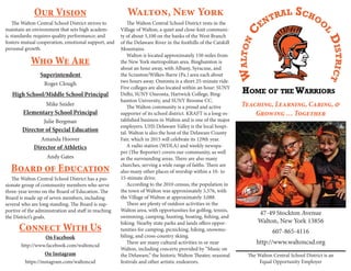 The Walton Central School District is an
Equal Opportunity Employer
Superintendent
Director of Special Education
Director of Athletics
High School/Middle School Principal
Elementary School Principal
Roger Clough
Mike Snider
Julie Bergman
Amanda Hoover
Andy Gates
47-49 Stockton Avenue
Walton, New York 13856
Teaching, Learning, Caring, &
Growing … Together
607-865-4116
http://www.waltoncsd.org
Walton, New York
The Walton Central School District rests in the
Village of Walton, a quiet and close-knit communi-
ty of about 3,100 on the banks of the West Branch
of the Delaware River in the foothills of the Catskill
Mountains.
Walton is located approximately 150 miles from
the New York metropolitan area. Binghamton is
about an hour away, with Albany, Syracuse, and
the Scranton/Wilkes-Barre (Pa.) area each about
two hours away. Oneonta is a short 25-minute ride.
Five colleges are also located within an hour: SUNY
Delhi, SUNY Oneonta, Hartwick College, Bing-
hamton University, and SUNY Broome CC.
The Walton community is a proud and active
supporter of its school district. KRAFT is a long-es-
tablished business in Walton and is one of the major
employers. UHS Delaware Valley is the local hospi-
tal. Walton is also the host of the Delaware County
Fair, which in 2015 will celebrate its 129th year.
A radio station (WDLA) and weekly newspa-
per (The Reporter) covers our community, as well
as the surrounding areas. There are also many
churches, serving a wide range of faiths. There are
also many other places of worship within a 10- to
15-minute drive.
According to the 2010 census, the population in
the town of Walton was approximately 5,576, with
the Village of Walton at approximately 3,088.
There are plenty of outdoor activities in the
Walton area, with opportunities for golfing, tennis,
swimming, camping, hunting, boating, fishing, and
hiking. Nearby state parks and lands offers oppor-
tunities for camping, picnicking, hiking, snowmo-
biling, and cross-country skiing.
There are many cultural activities in or near
Walton, including concerts provided by “Music on
the Delaware,” the historic Walton Theater, seasonal
festivals and other artistic endeavors.
Our Vision
Who We Are
The Walton Central School District strives to
maintain an environment that sets high academ-
ic standards; requires quality performance; and
fosters mutual cooperation, emotional support, and
personal growth.
Board of Education
Connect With Us
The Walton Central School District has a pas-
sionate group of community members who serve
three-year terms on the Board of Education. The
Board is made up of seven members, including
several who are long standing. The Board is sup-
portive of the administration and staff in reaching
the District’s goals.
On Facebook
http://www.facebook.com/waltoncsd
On Instagram
https://instagram.com/waltoncsd
 