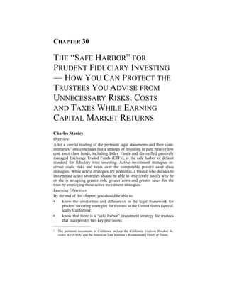 CHAPTER 30
THE “SAFE HARBOR” FOR
PRUDENT FIDUCIARY INVESTING
— HOW YOU CAN PROTECT THE
TRUSTEES YOU ADVISE FROM
UNNECESSARY RISKS, COSTS
AND TAXES WHILE EARNING
CAPITAL MARKET RETURNS
Charles Stanley
Overview
After a careful reading of the pertinent legal documents and their com-
mentaries, one concludes that a strategy of investing in pure passive low1
cost asset class funds, including Index Funds and diversified passively
managed Exchange Traded Funds (ETFs), is the safe harbor or default
standard for fiduciary trust investing. Active investment strategies in-
crease costs, risks and taxes over the comparable passive asset class
strategies. While active strategies are permitted, a trustee who decides to
incorporate active strategies should be able to objectively justify why he
or she is accepting greater risk, greater costs and greater taxes for the
trust by employing these active investment strategies.
Learning Objectives
By the end of this chapter, you should be able to:
• know the similarities and differences in the legal framework for
prudent investing strategies for trustees in the United States (specif-
ically California);
• know that there is a “safe harbor” investment strategy for trustees
that incorporates two key provisions:
The pertinent documents in California include the California Uniform Prudent In1 -
vestor Act (UPIA) and the American Law Institute’s Restatement [Third] of Trusts.
 