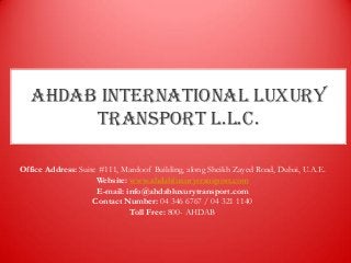 AHDAB INTERNATIONAL LUXURY
TRANSPORT L.L.C.
Office Address: Suite #111, Mardoof Building, along Sheikh Zayed Road, Dubai, U.A.E.
Website: www.ahdabluxurytransport.com
E-mail: info@ahdabluxurytransport.com
Contact Number: 04 346 6767 / 04 321 1140
Toll Free: 800- AHDAB
 