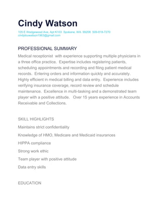 Cindy Watson
105 E Wedgewood Ave, Apt K103 Spokane, WA 99208 509-818-7270
cindylouwatson1963@gmail.com
PROFESSIONAL SUMMARY
Medical receptionist with experience supporting multiple physicians in
a three office practice. Expertise includes registering patients,
scheduling appointments and recording and filing patient medical
records. Entering orders and information quickly and accurately.
Highly efficient in medical billing and data entry. Experience includes
verifying insurance coverage, record review and schedule
maintenance. Excellence in multi-tasking and a demonstrated team
player with a positive attitude. Over 15 years experience in Accounts
Receivable and Collections.
SKILL HIGHLIGHTS
Maintains strict confidentiality
Knowledge of HMO, Medicare and Medicaid insurances
HIPPA compliance
Strong work ethic
Team player with positive attitude
Data entry skills
EDUCATION
 