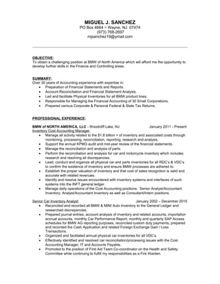 MIGUEL J. SANCHEZ
PO Box 4664 ~ Wayne, NJ 07474
(973) 768-2697
mjsanchez19@ymail.com
OBJECTIVE:
To obtain a challenging position at BMW of North America which will afford me the opportunity to
develop further skills in the Finance and Controlling areas.
SUMMARY:
Over 30 years of Accounting experience with expertise in:
• Preparation of Financial Statements and Reports.
• Account Reconciliation and Financial Statement Analysis.
• Led and facilitate Physical Inventories for all BMW product lines.
• Responsible for Managing the Financial Accounting of 30 Small Corporations.
• Prepared various Corporate & Personal Federal & State Tax Returns.
PROFESSIONAL EXPERIENCE:
BMW of NORTH AMERICA, LLC - Woodcliff Lake, NJ January 2011 - Present
Inventory Cost Accounting Manager
• Manage all activity related to the $1.8 billion + of inventory and associated costs through
monitoring, processing, reconciliation, reporting, research and analysis.
• Support the annual KPMG audit and mid-year review of the financial statements.
• Manage the reconciliation and analysis of parts.
• Perform the reconciliation and analysis for car and motorcycle inventory which includes
research and resolving all discrepancies.
• Lead, conduct and organize all physical car and parts inventories for all RDC’s & VDC’s
to confirm the existence of inventory and ensure BMW processes are adhered to.
• Establish the proper valuation of inventory and that cost of sales recognition is valid and
accurate with related revenues.
• Identify and resolve issues encountered with inventory systems and interfaces of such
systems into the INFT general ledger.
• Manage daily operations of the Cost Accounting positions: Senior Analyst/Accountant
Inventory, Analyst/Accountant Inventory as well as Consultant/Intern positions.
Senior Car Inventory Analyst: January 2002 – December 2010
• Reconciled and recorded all BMW & MINI Auto Inventory to the General Ledger and
researched discrepancies.
• Prepared journal entries, account analysis of inventory and related accounts, importation
accrual accounts, monthly Car Performance Report, monthly and quarterly SAP Access
schedules for BMW AG reporting purposes, reconciled custom duty payments, prepared
and recorded the Cash Application and related Foreign Exchange Gain / Loss
Transactions.
• Organized and facilitated annual physical car inventories for all VDC’s.
• Effectively identified and resolved car reconciliation/processing issues with the Cost
Accounting Manager, IT and Accounts Payable.
• Promoted to the position of First Aid Team Co-coordinator on the Health and Safety
Committee while continuing to fulfill my responsibilities as a Fire Warden.
 