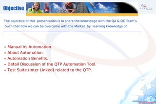 Objective

The objective of this presentation is to share the knowledge with the QA  QC Team’s
.Such that how we can be overcome with the Market by learning knowledge of
Automation Tools.




  Manual Vs Automation.
  About Automation.
  Automation Benefits.
  Detail Discussion of the QTP Automation Tool.
  Test Suite (Inter Linked) related to the QTP.
 