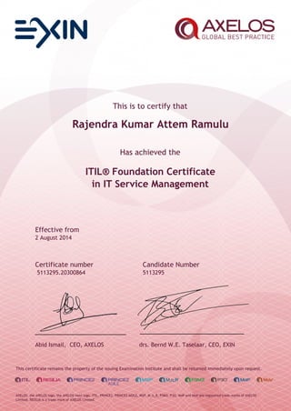 This is to certify that
Rajendra Kumar Attem Ramulu
Has achieved the
ITIL® Foundation Certificate
in IT Service Management
Effective from
2 August 2014
Certificate number Candidate Number
5113295.20300864 5113295
Abid Ismail, CEO, AXELOS drs. Bernd W.E. Taselaar, CEO, EXIN
This certificate remains the property of the issuing Examination Institute and shall be returned immediately upon request.
AXELOS, the AXELOS logo, the AXELOS swirl logo, ITIL, PRINCE2, PRINCE2 AGILE, MSP, M_o_R, P3M3, P3O, MoP and MoV are registered trade marks of AXELOS
Limited. RESILIA is a trade mark of AXELOS Limited.
 