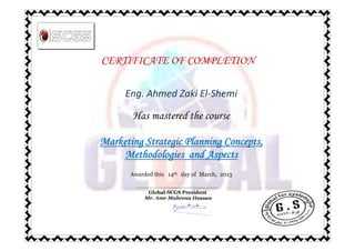 Eng. Ahmed Zaki El-Shemi
Has mastered the course
Marketing Strategic Planning Concepts,
Methodologies and Aspects
Awarded this 14th day of March, 2013
CERTIFICATE OF COMPLETION
Global-SCGS President
Mr. Amr Mahrous Hassan
 