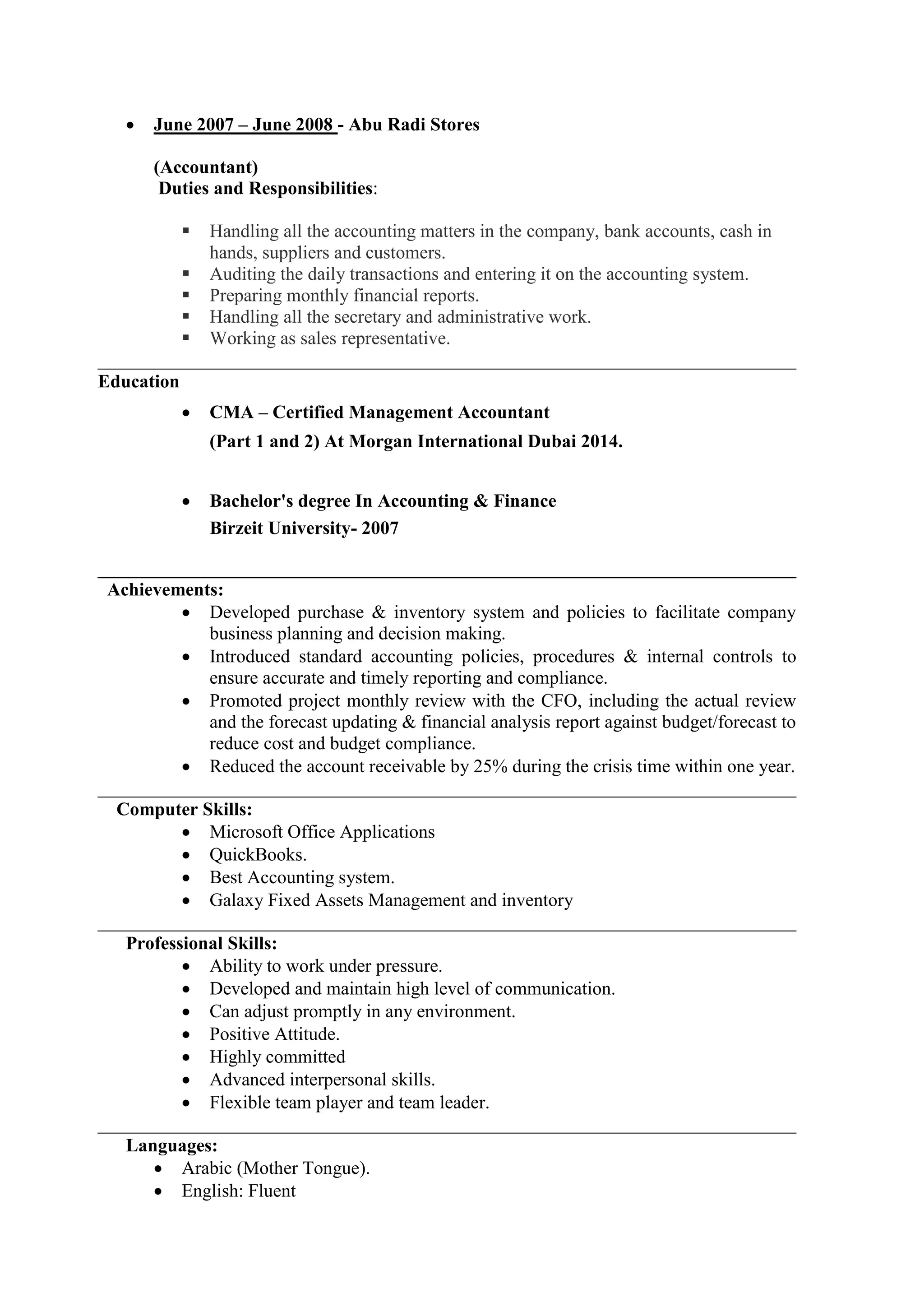  June 2007 – June 2008 - Abu Radi Stores
(Accountant)
Duties and Responsibilities:
 Handling all the accounting matters in the company, bank accounts, cash in
hands, suppliers and customers.
 Auditing the daily transactions and entering it on the accounting system.
 Preparing monthly financial reports.
 Handling all the secretary and administrative work.
 Working as sales representative.
___________________________________________________________________________
Education
 CMA – Certified Management Accountant
(Part 1 and 2) At Morgan International Dubai 2014.
 Bachelor's degree In Accounting & Finance
Birzeit University- 2007
___________________________________________________________________________
Achievements:
 Developed purchase & inventory system and policies to facilitate company
business planning and decision making.
 Introduced standard accounting policies, procedures & internal controls to
ensure accurate and timely reporting and compliance.
 Promoted project monthly review with the CFO, including the actual review
and the forecast updating & financial analysis report against budget/forecast to
reduce cost and budget compliance.
 Reduced the account receivable by 25% during the crisis time within one year.
___________________________________________________________________________
Computer Skills:
 Microsoft Office Applications
 QuickBooks.
 Best Accounting system.
 Galaxy Fixed Assets Management and inventory
___________________________________________________________________________
Professional Skills:
 Ability to work under pressure.
 Developed and maintain high level of communication.
 Can adjust promptly in any environment.
 Positive Attitude.
 Highly committed
 Advanced interpersonal skills.
 Flexible team player and team leader.
___________________________________________________________________________
Languages:
 Arabic (Mother Tongue).
 English: Fluent
 