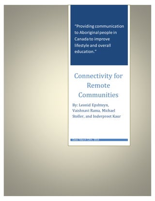 “Providing communication
to Aboriginalpeople in
Canadato improve
lifestyle and overall
education.”
Connectivity for
Remote
Communities
By: Leonid Epshteyn,
Vaishnavi Rama, Michael
Stoller, and Inderpreet Kaur
Date: March 12th, 2014
 