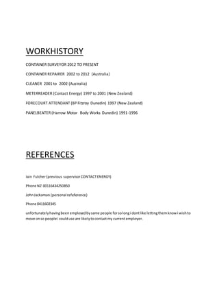 WORKHISTORY
CONTAINER SURVEYOR 2012 TO PRESENT
CONTAINER REPAIRER 2002 to 2012 (Australia)
CLEANER 2001 to 2002 (Australia)
METERREADER (Contact Energy) 1997 to 2001 (New Zealand)
FORECOURT ATTENDANT (BP Fitzroy Dunedin) 1997 (New Zealand)
PANELBEATER (Harrow Motor Body Works Dunedin) 1991-1996
REFERENCES
Iain Fulcher(previous supervisorCONTACTENERGY)
Phone NZ 00116434250850
JohnJackaman (personal refeference)
Phone 0411602345
unfortunatelyhavingbeenemployedbysame people forsolongi dontlike lettingthemknow i wishto
move onso people i coulduse are likelytocontactmy currentemployer.
 