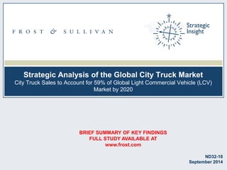 Strategic Analysis of the Global City Truck Market
City Truck Sales to Account for 59% of Global Light Commercial Vehicle (LCV)
Market by 2020
ND32-18
September 2014
BRIEF SUMMARY OF KEY FINDINGS
FULL STUDY AVAILABLE AT
www.frost.com
 