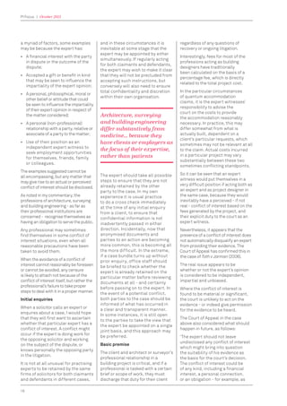 PI Focus | October 2015
16
a myriad of factors, some examples
may be because the expert has:
• A ﬁnancial interest with the party
in dispute or the outcome of the
dispute;
• Accepted a gift or beneﬁt in kind
that may be seen to inﬂuence the
impartiality of the expert opinion;
• A personal, philosophical, moral or
other belief or attitude that could
be seen to inﬂuence the impartiality
of their expert opinion in respect of
the matter considered;
• A personal (non-professional)
relationship with a party, relative or
associate of a party to the matter;
• Use of their position as an
independent expert witness to
seek employment opportunities
for themselves, friends, family
or colleagues.
The examples suggested cannot be
all encompassing, but any matter that
may give rise to an actual or perceived
conﬂict of interest should be disclosed.
As noted in my commentary, the
professions of architecture, surveying
and building engineering - as far as
their professional institutions are
concerned - recognise themselves as
having an obligation to serve the public.
Any professional may sometimes
ﬁnd themselves in some conﬂict of
interest situations, even when all
reasonable precautions have been
taken to avoid them.
When the avoidance of a conﬂict of
interest cannot reasonably be foreseen
or cannot be avoided, any censure
is likely to attach not because of the
conﬂict of interest itself, but rather the
professional’s failure to take proper
steps to deal with it in a proper manner.
Initial enquiries
When a solicitor calls an expert or
enquires about a case, I would hope
that they will ﬁrst want to ascertain
whether that particular expert has a
conﬂict of interest. A conﬂict might
occur if the expert is doing work for
the opposing solicitor and working
on the subject of the dispute, or
knows personally the opposing party
in the litigation.
It is not at all unusual for practising
experts to be retained by the same
ﬁrms of solicitors for both claimants
and defendants in different cases,
and in these circumstances it is
inevitable at some stage that the
expert may be appointed by either
simultaneously. If regularly acting
for both claimants and defendants,
the expert may wish to make it clear
that they will not be precluded from
accepting such instructions, but
conversely will also need to ensure
total conﬁdentiality and discretion
within their own organisation.
Architecture, surveying
and building engineering
differ substantively from
medicine… because they
have clients or employers as
the focus of their expertise,
rather than patients
The expert should take all possible
steps to ensure that they are not
already retained by the other
party to the case. In my own
experience it is usual practice
to do a cross check immediately
at the time of any initial enquiry
from a client, to ensure that
confidential information is not
inadvertently passed in either
direction. Incidentally, now that
anonymised documents and
parties to an action are becoming
more common, this is becoming all
the more difficult. In the extreme,
if a case bundle turns up without
prior enquiry, office staff should
be briefed to check whether the
expert is already retained on the
particular matter before reviewing
documents at all - and certainly
before passing on to the expert. In
the event of a potential conflict,
both parties to the case should be
informed of what has occurred in
a clear and transparent manner.
In some instances, it is still open
to the parties to take the view that
the expert be appointed on a single
joint basis, and this approach may
be preferred.
Basic premise
The client and architect or surveyor’s
professional relationship in a
building project is critical, and if a
professional is tasked with a certain
brief or scope of work, they must
discharge that duty for their client
regardless of any questions of
recovery or ongoing litigation.
Interestingly, fees for most of the
professions acting as building
designers have traditionally
been calculated on the basis of a
percentage fee, which is directly
related to the total project cost.
In the particular circumstances
of quantum accommodation
claims, it is the expert witnesses’
responsibility to advise the
court on the costs to provide
the accommodation reasonably
necessary. In practice, this may
differ somewhat from what is
actually built, dependent on a
client’s particular requests, which
sometimes may not be relevant at all
to the claim. Actual costs incurred
in a particular project may vary
substantially between these two
sometimes conﬂicting standpoints.
So it can be seen that an expert
witness would put themselves in a
very difﬁcult position if acting both as
an expert and as project designer in
the same case, because they would
inevitably have a perceived - if not
real - conﬂict of interest based on the
fees generated by the project, and
their explicit duty to the court as an
expert witness.
Nevertheless, it appears that the
presence of a conﬂict of interest does
not automatically disqualify an expert
from providing their evidence. The
Court of Appeal has conﬁrmed this in
the case of Toth v Jarman (2006).
The real issue appears to be
whether or not the expert’s opinion
is considered to be independent,
impartial and unbiased.
Where the conﬂict of interest is
found to be material or signiﬁcant,
the court is unlikely to act on the
evidence - or indeed give permission
for the evidence to be heard.
The Court of Appeal in the case
above also considered what should
happen in future, as follows:
‘The expert should not leave
undisclosed any conﬂict of interest
which might bring into question
the suitability of his evidence as
the basis for the court’s decision.
The conﬂict of interest could be
of any kind, including a ﬁnancial
interest, a personal connection,
or an obligation - for example, as
 