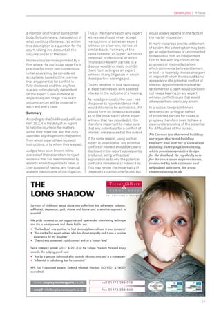 October 2015 | PI Focus
17
a member or ofﬁcer of some other
body. But ultimately, the question of
what conﬂicts of interest fall within
this description is a question for the
court, taking into account all the
circumstances of the case.’
Professional services provided by a
ﬁrm where the particular expert is in
practice for minor non-contentious
initial advice may be considered
acceptable, based on the premise
that any potential for conﬂict is
fully disclosed and that any fees
due are not materially dependent
on the expert’s own evidence at
any subsequent stage. The exact
circumstances will be material in
each and every case.
Summary
According to the Civil Procedure Rules
Part 35.3, it is the duty of an expert
to help the courts on the matters
within their expertise, and that duty
overrides any obligation to the person
from whom experts have received
instructions, or by whom they are paid.
Judges have been known, in the
exercise of their discretion, to reject
evidence that has been tendered by
experts whom they know to have, or
they suspect of having, any ﬁnancial
stake in the outcome of the litigation.
This is the main reason why expert
witnesses should never accept
instructions to act as an expert
witness on a ‘no-win, no-fee’ or
similar basis. For many of the
same reasons, an expert witness’s
personal, professional or direct
financial links with parties to a
dispute would normally prohibit
them from acting as an expert
witness in any litigation in which
those parties are engaged.
Courts tend not to look favourably
at expert witnesses with a vested
interest in the outcome of a hearing.
As noted previously, the court has
the power to reject evidence that
would otherwise be admissible, if it
should form an unfavourable view
as to the impartiality of the expert
witness that has provided it. It is
therefore important to make sure
that any potentials for a conﬂict of
interest are assessed at the outset.
If, for some reason, using such an
expert is unavoidable, any potential
conﬂict of interest should be clearly
disclosed in the report subsequently
produced, along with a clear
explanation as to why the potential
conﬂict is immaterial (if indeed it is).
This may render the impartiality of
the expert’s opinion unaffected, but
would always depend on the facts of
the matter in question.
In many instances prior to settlement
of a claim, the safest option may be to
get an expert witness or unconnected
professional from an independent
ﬁrm to deal with any construction
proposals or major adaptations
which commence before settlement
or trial - or to simply choose an expert
in respect of whom there could be no
appearance of a potential conﬂict of
interest. Appointments made after
settlement of a claim would obviously
not have a bearing on any expert
witness conﬂict issues that would
otherwise have previously arisen.
In practice, law practitioners
and deputies acting on behalf
of protected parties for cases in
progress therefore need to have a
clear understanding of the potential
for difﬁculties at the outset.
Nic Cosmos is a chartered building
surveyor, chartered building
engineer and director of Camplings
Building Surveying Consultancy,
which provides specialist design
for the disabled. He regularly acts
for the court as an expert witness,
instructed by both claimant and
defendant solicitors. See www.
cbsconsultancy.co.uk
T H E E M P L O Y M E N T E X P E R T S
THE
LONG SHADOW
www.employmentexperts.co.uk call 01473 288 018
fax 01473 288 863email info@employmentexperts.co.uk
Survivors of childhood sexual abuse may suffer from low self-esteem, isolation,
self-hatred, depression, guilt, shame and blame and a sensitive approach is
essential.
We pride ourselves on our supportive and open-ended interviewing technique
and this is what parents and clients had to say:
• ‘The feedback was positive, he had obviously been relaxed in your company’
• ‘You are the first expert witness who has shown empathy and it was a positive
experience for my daughter’
• ‘(Trevor) was someone I could connect with at a human level’
Twice category winner (2012 & 2013) of the Eclipse Proclaim Personal Injury
awards, the judging panel said:
• ‘Run by a genuine individual who has truly altruistic aims and is a true expert’
• ‘Influential in calculating loss for claimants’
APIL Tier 1 approved experts; Sweet & Maxwell checked; ISO 9001 & 14001
accredited.
 