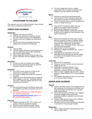 COUNTDOWN TO COLLEGE
This calendar is set up in a checklist format. Check off each
item as you complete them each month.
JUNIOR YEAR CALENDAR
September
 Register and study for the PSAT.
 Meet with your guidance counselor to discuss
your high school curriculum and college plans.
 Prepare a wish list of colleges you would like to
attend.
 You and your family should begin discussing
college costs and financial aid planning.
October
 Take the PSAT
 Talk with college admissions representatives who
visit your high school; get on their mailing lists.
 Plan to start visiting colleges.
 Attend college fairs at your school and sign up to
receive information from the colleges on your wish
list.
November
 Continue to study and maintain your grades.
 Discuss career opportunities with you guidance
counselor, teachers and parents.
December
 Your PSAT scores should be in! Discuss the
results with your guidance counselor.
 Also discuss college options with your guidance
counselor.
 Determine which standardized tests are required
at the colleges on your list – Scholastic Aptitude
Test (SAT), American College Test (ACT) or the
Achievement Test (ACH).
January
 Discuss financial aid and scholarship options with
your guidance counselor and parents; use an aid
estimator.
 Call Charter One Bank at 1-800-252-2500,
ext. 2210 or e-mail us at
studentloans@charteronebank.com for an
Educational Loan packet.
February
 Register and study for SAT, ACT or ACH; your
guidance office has registration packets.
 Continue to think about your career choices.
 Start to research private scholarship sources.
 Turn your college wish list into a college
consideration list by carefully considering each
college on your list. Revise it accordingly.
March
 Continue to study for the standardized tests.
 Take the SAT or ACH if necessary (check with
your guidance counselor for actual test dates).
 Check into summer jobs or summer programs and
camps on college campuses.
April
 Take the ACT if necessary (check with your
guidance counselor for actual test dates).
 Attend spring college fairs in your area.
 Request college catalogs, applications and view
books from any colleges you are interested in but
haven’t received yet.
May
 Review and schedule your senior year courses
with your guidance counselor. Schedule classes
for 2nd
semester senior year that will help you in
college too (any college prep, keyboarding,
computers, etc.). Don’t slack off now – this is your
last chance at free classes!
 Take the SAT or ACH if necessary.
 Review your college consideration list – revise it
as necessary.
 Start applying for that perfect summer job,
preferably one that will help you save for college
and might even be related to what you want to
study in college.
June/July
 Take the ACT if necessary.
 Enjoy your summer but save as much money for
college as you can.
 Participate in volunteer activities in your
community – they look good on a college
application, a resume and they are rewarding.
 Read a number of good books (you know, classic
literature!). Read instead of TV or video/computer
games.
 Visit colleges, especially any that are on your way
to or from your family vacation.
SENIOR YEAR CALENDAR
August
 Create a file folder on each of the colleges you are
still considering. Sort through the information you
have and put them into the files (you may need
really big file folders!).
 As you sort through the information from colleges,
note which colleges require which tests,
application deadlines, application fees and open
house dates.
 Prepare a draft personal essay and/or academic
resume for the selective colleges.
 Plan which extra curricular activities you are going
to participate in this year (stay involved).
September
 Talk to college admissions representatives if they
visit your high school.
 