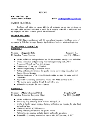 RESUME
G.LAKSHMIPATHI
Mobile: +91-9738782569 Email: lakshmipathi831@gmail.com
CAREER OBJECTIVE:
To obtain a job within my chosen field that will challenge me and allow me to use my
education, skills and past experiences in a way that is mutually beneficial to both myself and
my employer and allow for future growth and advancement.
PROFILE SYNOPSIS:
M.B.A Finance professional with 1.6 years of total experience in different areas of
accounting in SAP, like Accounts Payable, Verification of invoices, Month end activities.
PROFESIONAL EXPERIENCE:
Experience #
Company : Capgemini India Bangalore, KA
Designation: Process Associate Mar 2016 – Till now
 Invoice verification and optimization for the new supplier’s through Read Soft online.
 Invoice verification and processing 3way match processing on SAP tool.
 Processing PO stock and Non stock invoices.
 Processing on PO and Non PO invoices.
 Expertise in processing of Transport invoices.
 Parking or holding the invoices for specific reasons and working on Analyze and
Resolve Blocked invoices.
 Expertise in creation of GR, PR and PO and working on open GR review and PO
cancellation.
 Responsible for ensuring an error free process with 99.5% accuracy & TAT.
 Also involve query handling through E mail follow ups.
 Maintaining the tracker for invoice queries.
Experience #1
Company : Mphasis Services Pvt ltd. Bangalore, KA
Designation: Transaction Processing Officer Aug 2014 – Nov 2015
 Invoice verification and processing.
 Processing 2way and 3way match invoice’s through SAP.
 Involve in Vendor master creation, changes, verification and cleansing by using Read
soft and SAP tool.
 Processing PO and NON PO invoices.
 Parking or holding the invoices for specific reasons.
 Perform Invoice matching and also identify and resolve exceptions.
 Responsible for ensuring an error free process with 99.5% accuracy & TAT.
 