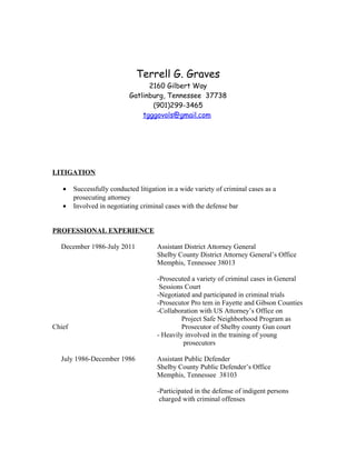 Terrell G. Graves
2160 Gilbert Way
Gatlinburg, Tennessee 37738
(901)299-3465
tgggovols@gmail.com
LITIGATION
• Successfully conducted litigation in a wide variety of criminal cases as a
prosecuting attorney
• Involved in negotiating criminal cases with the defense bar
PROFESSIONAL EXPERIENCE
December 1986-July 2011 Assistant District Attorney General
Shelby County District Attorney General’s Office
Memphis, Tennessee 38013
-Prosecuted a variety of criminal cases in General
Sessions Court
-Negotiated and participated in criminal trials
-Prosecutor Pro tem in Fayette and Gibson Counties
-Collaboration with US Attorney’s Office on
Project Safe Neighborhood Program as
Chief Prosecutor of Shelby county Gun court
- Heavily involved in the training of young
prosecutors
July 1986-December 1986 Assistant Public Defender
Shelby County Public Defender’s Office
Memphis, Tennessee 38103
-Participated in the defense of indigent persons
charged with criminal offenses
 