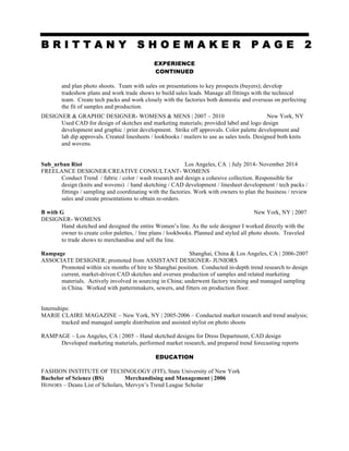 B R I T T A N Y S H O E M A K E R P A G E 2
EXPERIENCE
CONTINUED
and plan photo shoots. Team with sales on presentations to key prospects (buyers); develop
tradeshow plans and work trade shows to build sales leads. Manage all fittings with the technical
team. Create tech packs and work closely with the factories both domestic and overseas on perfecting
the fit of samples and production.
DESIGNER & GRAPHIC DESIGNER- WOMENS & MENS | 2007 – 2010 New York, NY
Used CAD for design of sketches and marketing materials; provided label and logo design
development and graphic / print development. Strike off approvals. Color palette development and
lab dip approvals. Created linesheets / lookbooks / mailers to use as sales tools. Designed both knits
and wovens.
Sub_urban Riot Los Angeles, CA | July 2014- November 2014
FREELANCE DESIGNER/CREATIVE CONSULTANT- WOMENS
Conduct Trend / fabric / color / wash research and design a cohesive collection. Responsible for
design (knits and wovens) / hand sketching / CAD development / linesheet development / tech packs /
fittings / sampling and coordinating with the factories. Work with owners to plan the business / review
sales and create presentations to obtain re-orders.
B with G New York, NY | 2007
DESIGNER- WOMENS
Hand sketched and designed the entire Women’s line. As the sole designer I worked directly with the
owner to create color palettes, / line plans / lookbooks. Planned and styled all photo shoots. Traveled
to trade shows to merchandise and sell the line.
Rampage Shanghai, China & Los Angeles, CA | 2006-2007
ASSOCIATE DESIGNER; promoted from ASSISTANT DESIGNER- JUNIORS
Promoted within six months of hire to Shanghai position. Conducted in-depth trend research to design
current, market-driven CAD sketches and oversee production of samples and related marketing
materials. Actively involved in sourcing in China; underwent factory training and managed sampling
in China. Worked with patternmakers, sewers, and fitters on production floor.
Internships:
MARIE CLAIRE MAGAZINE – New York, NY | 2005-2006 – Conducted market research and trend analysis;
tracked and managed sample distribution and assisted stylist on photo shoots
RAMPAGE – Los Angeles, CA | 2005 – Hand sketched designs for Dress Department, CAD design
Developed marketing materials, performed market research, and prepared trend forecasting reports
EDUCATION
FASHION INSTITUTE OF TECHNOLOGY (FIT), State University of New York
Bachelor of Science (BS) Merchandising and Management | 2006
HONORS – Deans List of Scholars, Mervyn’s Trend League Scholar
 