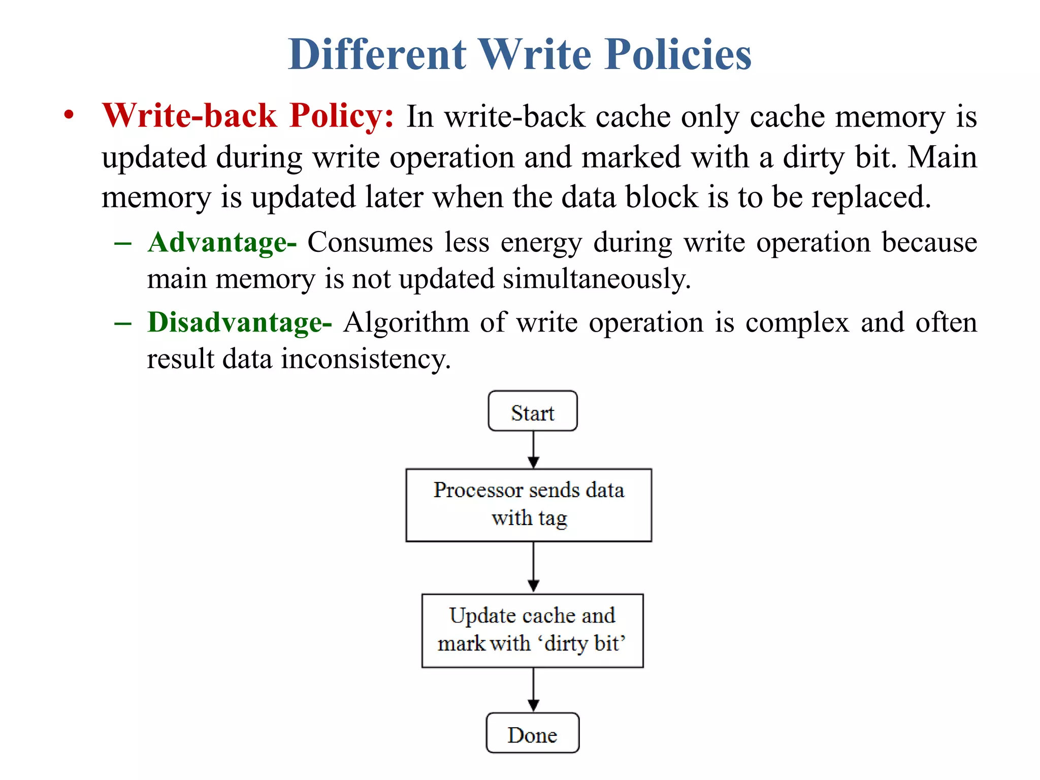 Different Write Policies
• Write-back Policy: In write-back cache only cache memory is
updated during write operation and marked with a dirty bit. Main
memory is updated later when the data block is to be replaced.
– Advantage- Consumes less energy during write operation because
main memory is not updated simultaneously.
– Disadvantage- Algorithm of write operation is complex and often
result data inconsistency.
 