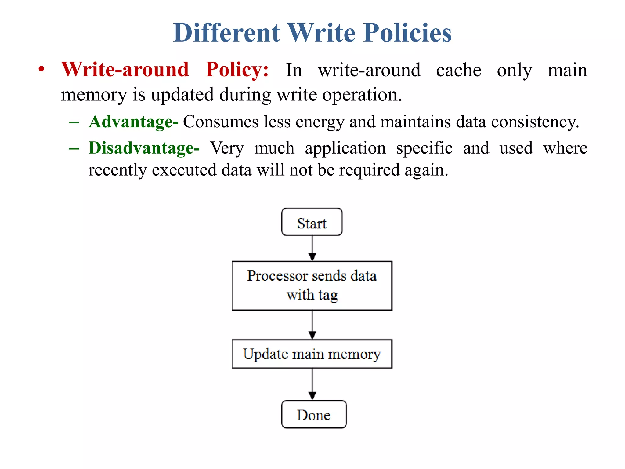 Different Write Policies
• Write-around Policy: In write-around cache only main
memory is updated during write operation.
– Advantage- Consumes less energy and maintains data consistency.
– Disadvantage- Very much application specific and used where
recently executed data will not be required again.
 