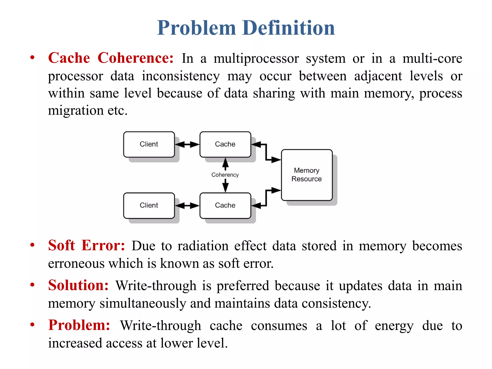 Problem Definition
• Cache Coherence: In a multiprocessor system or in a multi-core
processor data inconsistency may occur between adjacent levels or
within same level because of data sharing with main memory, process
migration etc.
• Soft Error: Due to radiation effect data stored in memory becomes
erroneous which is known as soft error.
• Solution: Write-through is preferred because it updates data in main
memory simultaneously and maintains data consistency.
• Problem: Write-through cache consumes a lot of energy due to
increased access at lower level.
 