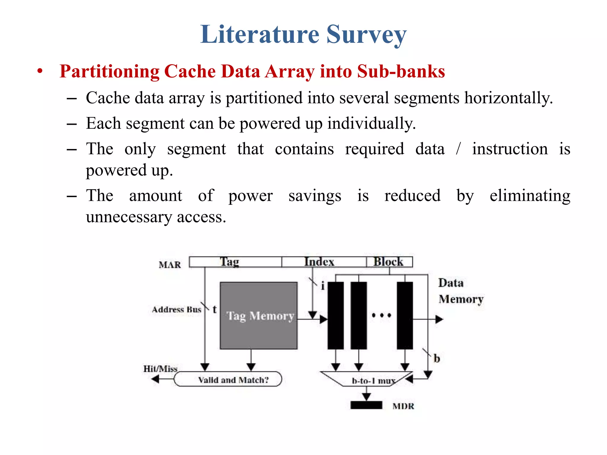 Literature Survey
• Partitioning Cache Data Array into Sub-banks
– Cache data array is partitioned into several segments horizontally.
– Each segment can be powered up individually.
– The only segment that contains required data / instruction is
powered up.
– The amount of power savings is reduced by eliminating
unnecessary access.
 