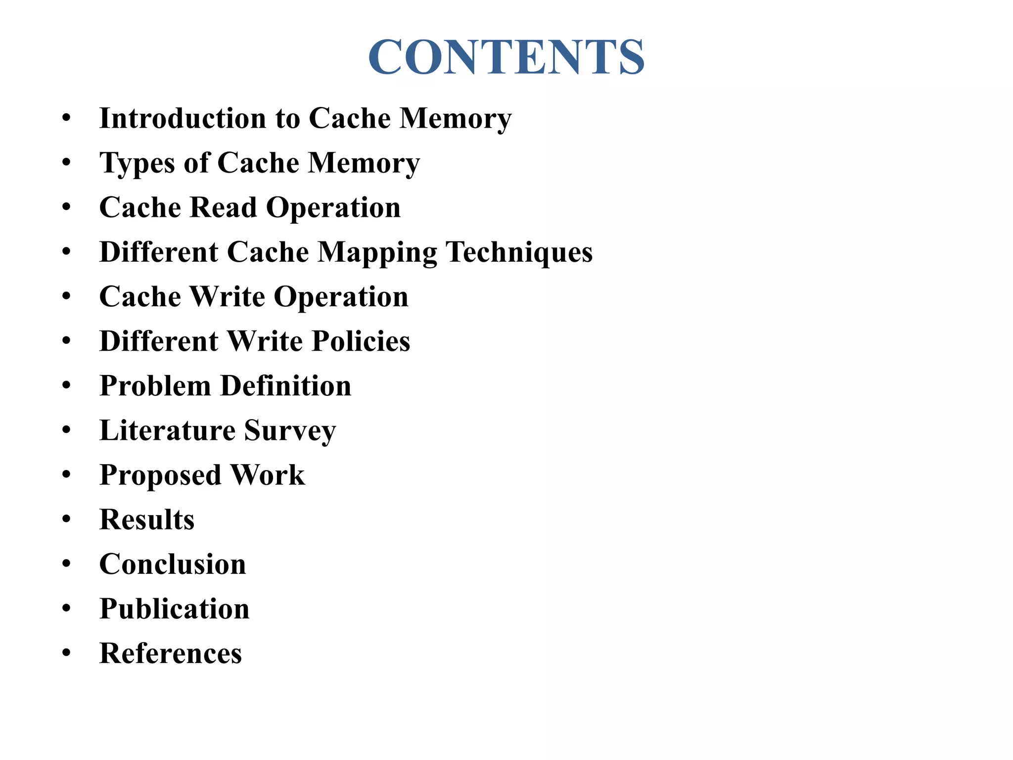 CONTENTS
• Introduction to Cache Memory
• Types of Cache Memory
• Cache Read Operation
• Different Cache Mapping Techniques
• Cache Write Operation
• Different Write Policies
• Problem Definition
• Literature Survey
• Proposed Work
• Results
• Conclusion
• Publication
• References
 