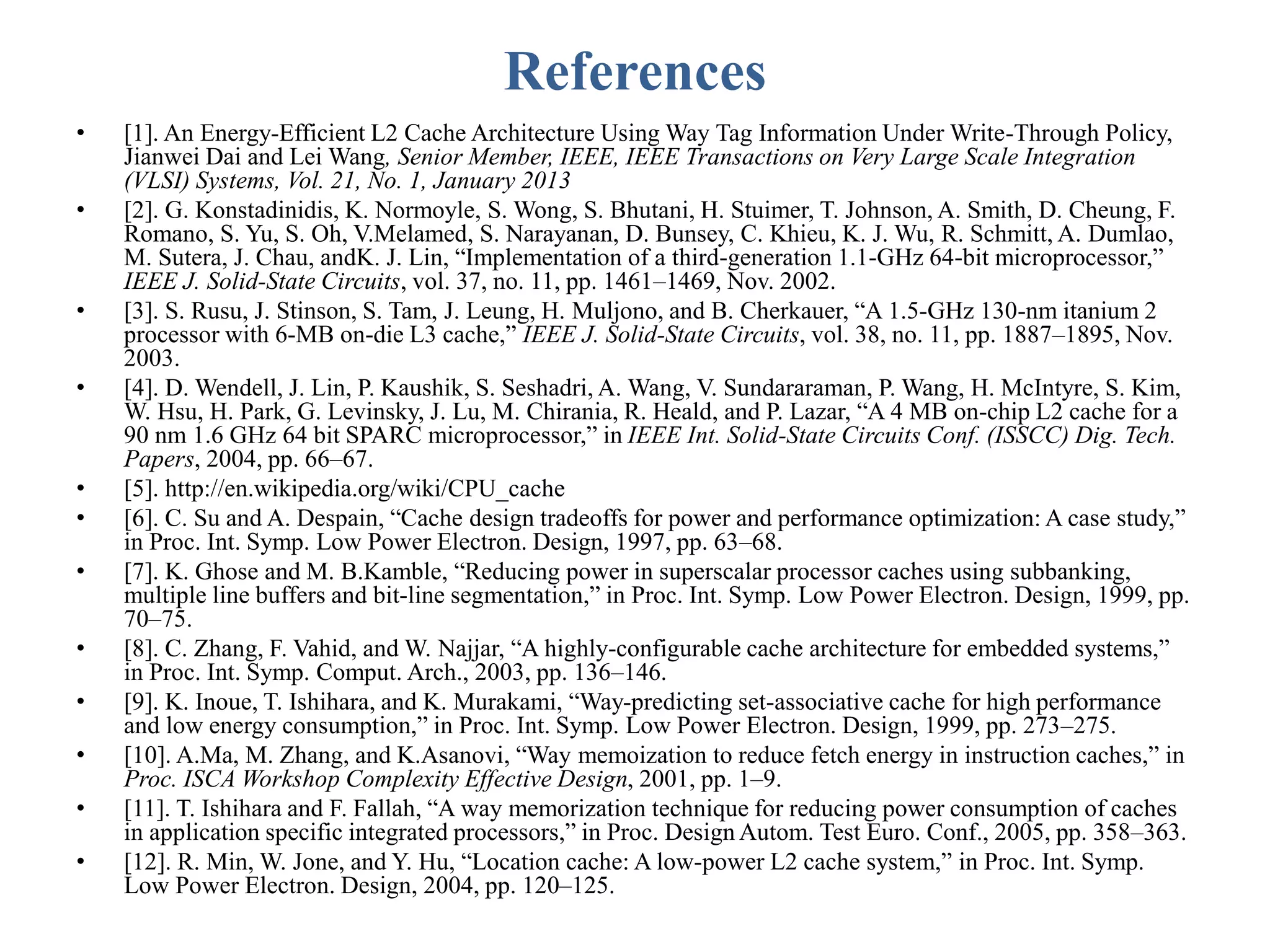 References
• [1]. An Energy-Efficient L2 Cache Architecture Using Way Tag Information Under Write-Through Policy,
Jianwei Dai and Lei Wang, Senior Member, IEEE, IEEE Transactions on Very Large Scale Integration
(VLSI) Systems, Vol. 21, No. 1, January 2013
• [2]. G. Konstadinidis, K. Normoyle, S. Wong, S. Bhutani, H. Stuimer, T. Johnson, A. Smith, D. Cheung, F.
Romano, S. Yu, S. Oh, V.Melamed, S. Narayanan, D. Bunsey, C. Khieu, K. J. Wu, R. Schmitt, A. Dumlao,
M. Sutera, J. Chau, andK. J. Lin, “Implementation of a third-generation 1.1-GHz 64-bit microprocessor,”
IEEE J. Solid-State Circuits, vol. 37, no. 11, pp. 1461–1469, Nov. 2002.
• [3]. S. Rusu, J. Stinson, S. Tam, J. Leung, H. Muljono, and B. Cherkauer, “A 1.5-GHz 130-nm itanium 2
processor with 6-MB on-die L3 cache,” IEEE J. Solid-State Circuits, vol. 38, no. 11, pp. 1887–1895, Nov.
2003.
• [4]. D. Wendell, J. Lin, P. Kaushik, S. Seshadri, A. Wang, V. Sundararaman, P. Wang, H. McIntyre, S. Kim,
W. Hsu, H. Park, G. Levinsky, J. Lu, M. Chirania, R. Heald, and P. Lazar, “A 4 MB on-chip L2 cache for a
90 nm 1.6 GHz 64 bit SPARC microprocessor,” in IEEE Int. Solid-State Circuits Conf. (ISSCC) Dig. Tech.
Papers, 2004, pp. 66–67.
• [5]. http://en.wikipedia.org/wiki/CPU_cache
• [6]. C. Su and A. Despain, “Cache design tradeoffs for power and performance optimization: A case study,”
in Proc. Int. Symp. Low Power Electron. Design, 1997, pp. 63–68.
• [7]. K. Ghose and M. B.Kamble, “Reducing power in superscalar processor caches using subbanking,
multiple line buffers and bit-line segmentation,” in Proc. Int. Symp. Low Power Electron. Design, 1999, pp.
70–75.
• [8]. C. Zhang, F. Vahid, and W. Najjar, “A highly-configurable cache architecture for embedded systems,”
in Proc. Int. Symp. Comput. Arch., 2003, pp. 136–146.
• [9]. K. Inoue, T. Ishihara, and K. Murakami, “Way-predicting set-associative cache for high performance
and low energy consumption,” in Proc. Int. Symp. Low Power Electron. Design, 1999, pp. 273–275.
• [10]. A.Ma, M. Zhang, and K.Asanovi, “Way memoization to reduce fetch energy in instruction caches,” in
Proc. ISCA Workshop Complexity Effective Design, 2001, pp. 1–9.
• [11]. T. Ishihara and F. Fallah, “A way memorization technique for reducing power consumption of caches
in application specific integrated processors,” in Proc. Design Autom. Test Euro. Conf., 2005, pp. 358–363.
• [12]. R. Min, W. Jone, and Y. Hu, “Location cache: A low-power L2 cache system,” in Proc. Int. Symp.
Low Power Electron. Design, 2004, pp. 120–125.
 