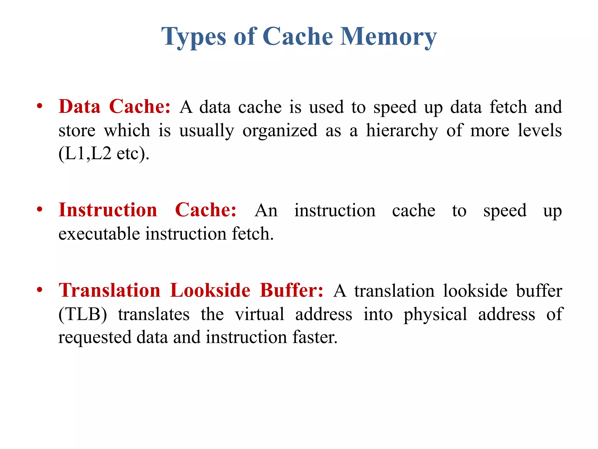 Types of Cache Memory
• Data Cache: A data cache is used to speed up data fetch and
store which is usually organized as a hierarchy of more levels
(L1,L2 etc).
• Instruction Cache: An instruction cache to speed up
executable instruction fetch.
• Translation Lookside Buffer: A translation lookside buffer
(TLB) translates the virtual address into physical address of
requested data and instruction faster.
 